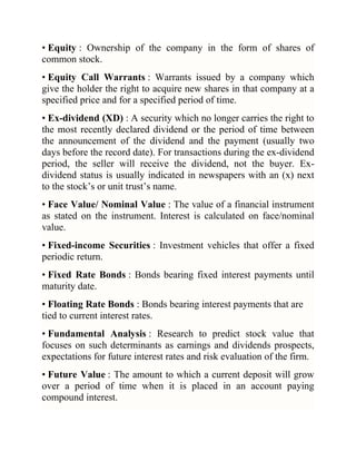 • Equity : Ownership of the company in the form of shares of
common stock.
• Equity Call Warrants : Warrants issued by a company which
give the holder the right to acquire new shares in that company at a
specified price and for a specified period of time.
• Ex-dividend (XD) : A security which no longer carries the right to
the most recently declared dividend or the period of time between
the announcement of the dividend and the payment (usually two
days before the record date). For transactions during the ex-dividend
period, the seller will receive the dividend, not the buyer. Exdividend status is usually indicated in newspapers with an (x) next
to the stock‘s or unit trust‘s name.
• Face Value/ Nominal Value : The value of a financial instrument
as stated on the instrument. Interest is calculated on face/nominal
value.
• Fixed-income Securities : Investment vehicles that offer a fixed
periodic return.
• Fixed Rate Bonds : Bonds bearing fixed interest payments until
maturity date.
• Floating Rate Bonds : Bonds bearing interest payments that are
tied to current interest rates.
• Fundamental Analysis : Research to predict stock value that
focuses on such determinants as earnings and dividends prospects,
expectations for future interest rates and risk evaluation of the firm.
• Future Value : The amount to which a current deposit will grow
over a period of time when it is placed in an account paying
compound interest.

 