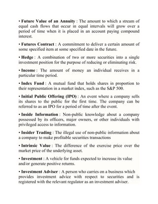 • Future Value of an Annuity : The amount to which a stream of
equal cash flows that occur in equal intervals will grow over a
period of time when it is placed in an account paying compound
interest.
• Futures Contract : A commitment to deliver a certain amount of
some specified item at some specified date in the future.
• Hedge : A combination of two or more securities into a single
investment position for the purpose of reducing or eliminating risk.
• Income : The amount of money an individual receives in a
particular time period.
• Index Fund : A mutual fund that holds shares in proportion to
their representation in a market index, such as the S&P 500.
• Initial Public Offering (IPO) : An event where a company sells
its shares to the public for the first time. The company can be
referred to as an IPO for a period of time after the event.
• Inside Information : Non-public knowledge about a company
possessed by its officers, major owners, or other individuals with
privileged access to information.
• Insider Trading : The illegal use of non-public information about
a company to make profitable securities transactions
• Intrinsic Value : The difference of the exercise price over the
market price of the underlying asset.
• Investment : A vehicle for funds expected to increase its value
and/or generate positive returns.
• Investment Adviser : A person who carries on a business which
provides investment advice with respect to securities and is
registered with the relevant regulator as an investment adviser.

 