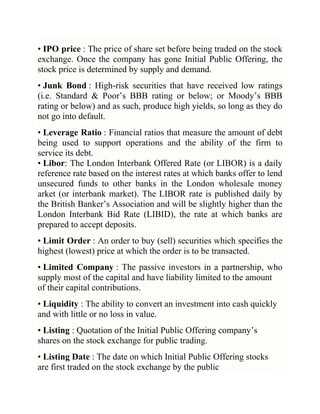 • IPO price : The price of share set before being traded on the stock
exchange. Once the company has gone Initial Public Offering, the
stock price is determined by supply and demand.
• Junk Bond : High-risk securities that have received low ratings
(i.e. Standard & Poor‘s BBB rating or below; or Moody‘s BBB
rating or below) and as such, produce high yields, so long as they do
not go into default.
• Leverage Ratio : Financial ratios that measure the amount of debt
being used to support operations and the ability of the firm to
service its debt.
• Libor: The London Interbank Offered Rate (or LIBOR) is a daily
reference rate based on the interest rates at which banks offer to lend
unsecured funds to other banks in the London wholesale money
arket (or interbank market). The LIBOR rate is published daily by
the British Banker‘s Association and will be slightly higher than the
London Interbank Bid Rate (LIBID), the rate at which banks are
prepared to accept deposits.
• Limit Order : An order to buy (sell) securities which specifies the
highest (lowest) price at which the order is to be transacted.
• Limited Company : The passive investors in a partnership, who
supply most of the capital and have liability limited to the amount
of their capital contributions.
• Liquidity : The ability to convert an investment into cash quickly
and with little or no loss in value.
• Listing : Quotation of the Initial Public Offering company‘s
shares on the stock exchange for public trading.
• Listing Date : The date on which Initial Public Offering stocks
are first traded on the stock exchange by the public

 