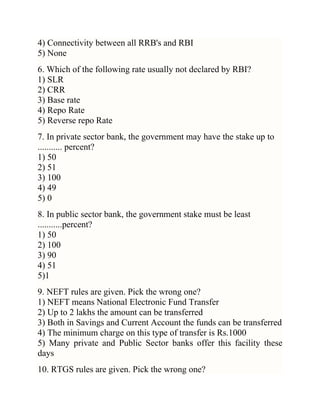 4) Connectivity between all RRB's and RBI
5) None
6. Which of the following rate usually not declared by RBI?
1) SLR
2) CRR
3) Base rate
4) Repo Rate
5) Reverse repo Rate
7. In private sector bank, the government may have the stake up to
........... percent?
1) 50
2) 51
3) 100
4) 49
5) 0
8. In public sector bank, the government stake must be least
...........percent?
1) 50
2) 100
3) 90
4) 51
5)1
9. NEFT rules are given. Pick the wrong one?
1) NEFT means National Electronic Fund Transfer
2) Up to 2 lakhs the amount can be transferred
3) Both in Savings and Current Account the funds can be transferred
4) The minimum charge on this type of transfer is Rs.1000
5) Many private and Public Sector banks offer this facility these
days
10. RTGS rules are given. Pick the wrong one?

 