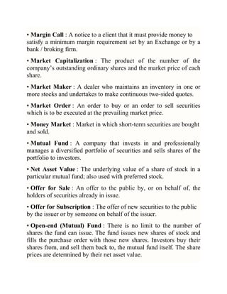 • Margin Call : A notice to a client that it must provide money to
satisfy a minimum margin requirement set by an Exchange or by a
bank / broking firm.
• Market Capitalization : The product of the number of the
company‘s outstanding ordinary shares and the market price of each
share.
• Market Maker : A dealer who maintains an inventory in one or
more stocks and undertakes to make continuous two-sided quotes.
• Market Order : An order to buy or an order to sell securities
which is to be executed at the prevailing market price.
• Money Market : Market in which short-term securities are bought
and sold.
• Mutual Fund : A company that invests in and professionally
manages a diversified portfolio of securities and sells shares of the
portfolio to investors.
• Net Asset Value : The underlying value of a share of stock in a
particular mutual fund; also used with preferred stock.
• Offer for Sale : An offer to the public by, or on behalf of, the
holders of securities already in issue.
• Offer for Subscription : The offer of new securities to the public
by the issuer or by someone on behalf of the issuer.
• Open-end (Mutual) Fund : There is no limit to the number of
shares the fund can issue. The fund issues new shares of stock and
fills the purchase order with those new shares. Investors buy their
shares from, and sell them back to, the mutual fund itself. The share
prices are determined by their net asset value.

 