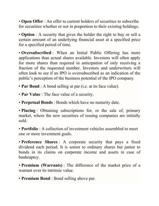 • Open Offer : An offer to current holders of securities to subscribe
for securities whether or not in proportion to their existing holdings.
• Option : A security that gives the holder the right to buy or sell a
certain amount of an underlying financial asset at a specified price
for a specified period of time.
• Oversubscribed : When an Initial Public Offering has more
applications than actual shares available. Investors will often apply
for more shares than required in anticipation of only receiving a
fraction of the requested number. Investors and underwriters will
often look to see if an IPO is oversubscribed as an indication of the
public‘s perception of the business potential of the IPO company.
• Par Bond : A bond selling at par (i.e. at its face value).
• Par Value : The face value of a security.
• Perpetual Bonds : Bonds which have no maturity date.
• Placing : Obtaining subscriptions for, or the sale of, primary
market, where the new securities of issuing companies are initially
sold.
• Portfolio : A collection of investment vehicles assembled to meet
one or more investment goals.
• Preference Shares : A corporate security that pays a fixed
dividend each period. It is senior to ordinary shares but junior to
bonds in its claims on corporate income and assets in case of
bankruptcy.
• Premium (Warrants) : The difference of the market price of a
warrant over its intrinsic value.
• Premium Bond : Bond selling above par.

 