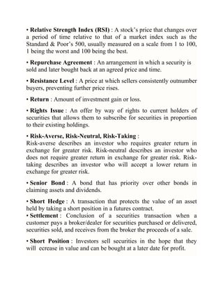 • Relative Strength Index (RSI) : A stock‘s price that changes over
a period of time relative to that of a market index such as the
Standard & Poor‘s 500, usually measured on a scale from 1 to 100,
1 being the worst and 100 being the best.
• Repurchase Agreement : An arrangement in which a security is
sold and later bought back at an agreed price and time.
• Resistance Level : A price at which sellers consistently outnumber
buyers, preventing further price rises.
• Return : Amount of investment gain or loss.
• Rights Issue : An offer by way of rights to current holders of
securities that allows them to subscribe for securities in proportion
to their existing holdings.
• Risk-Averse, Risk-Neutral, Risk-Taking :
Risk-averse describes an investor who requires greater return in
exchange for greater risk. Risk-neutral describes an investor who
does not require greater return in exchange for greater risk. Risktaking describes an investor who will accept a lower return in
exchange for greater risk.
• Senior Bond : A bond that has priority over other bonds in
claiming assets and dividends.
• Short Hedge : A transaction that protects the value of an asset
held by taking a short position in a futures contract.
• Settlement : Conclusion of a securities transaction when a
customer pays a broker/dealer for securities purchased or delivered,
securities sold, and receives from the broker the proceeds of a sale.
• Short Position : Investors sell securities in the hope that they
will ecrease in value and can be bought at a later date for profit.

 