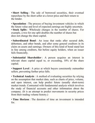 • Short Selling : The sale of borrowed securities, their eventual
repurchase by the short seller at a lower price and their return to
the lender.
• Speculation : The process of buying investment vehicles in which
the future value and level of expected earnings are highly uncertain.
• Stock Splits : Wholesale changes in the number of shares. For
example, a two for one split doubles the number of shares but
does not change the share capital.
• Subordinated Bond : An issue that ranks after secured debt,
debenture, and other bonds, and after some general creditors in its
claim on assets and earnings. Owners of this kind of bond stand last
in line among creditors, but before equity holders, when an issuer
fails financially.
• Substantial Shareholder : A person acquires an interest in
relevant share capital equal to, or exceeding, 10% of the share
capital.
• Support Level : A price at which buyers consistently outnumber
sellers, preventing further price falls.
• Technical Analysis : A method of evaluating securities by relying
on the assumption that market data, such as charts of price, volume,
and open interest, can help predict future (usually short-term)
market trends. Contrasted with fundamental analysis which involves
the study of financial accounts and other information about the
company. (It is an attempt to predict movements in security prices
from their trading volume history.)
• Time Horizon : The duration of time an investment is intended
for.

 