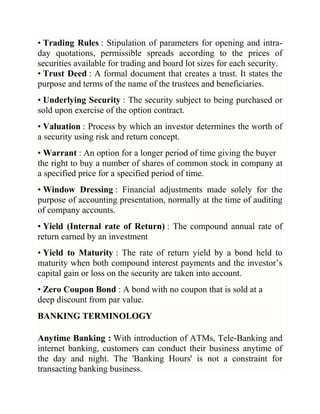 • Trading Rules : Stipulation of parameters for opening and intraday quotations, permissible spreads according to the prices of
securities available for trading and board lot sizes for each security.
• Trust Deed : A formal document that creates a trust. It states the
purpose and terms of the name of the trustees and beneficiaries.
• Underlying Security : The security subject to being purchased or
sold upon exercise of the option contract.
• Valuation : Process by which an investor determines the worth of
a security using risk and return concept.
• Warrant : An option for a longer period of time giving the buyer
the right to buy a number of shares of common stock in company at
a specified price for a specified period of time.
• Window Dressing : Financial adjustments made solely for the
purpose of accounting presentation, normally at the time of auditing
of company accounts.
• Yield (Internal rate of Return) : The compound annual rate of
return earned by an investment
• Yield to Maturity : The rate of return yield by a bond held to
maturity when both compound interest payments and the investor‘s
capital gain or loss on the security are taken into account.
• Zero Coupon Bond : A bond with no coupon that is sold at a
deep discount from par value.
BANKING TERMINOLOGY
Anytime Banking : With introduction of ATMs, Tele-Banking and
internet banking, customers can conduct their business anytime of
the day and night. The 'Banking Hours' is not a constraint for
transacting banking business.

 