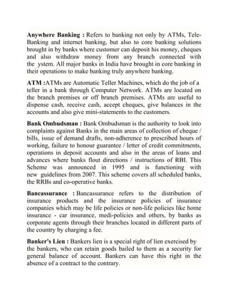 Anywhere Banking : Refers to banking not only by ATMs, TeleBanking and internet banking, but also to core banking solutions
brought in by banks where customer can deposit his money, cheques
and also withdraw money from any branch connected with
the ystem. All major banks in India have brought in core banking in
their operations to make banking truly anywhere banking.
ATM :ATMs are Automatic Teller Machines, which do the job of a
teller in a bank through Computer Network. ATMs are located on
the branch premises or off branch premises. ATMs are useful to
dispense cash, receive cash, accept cheques, give balances in the
accounts and also give mini-statements to the customers.
Bank Ombudsman : Bank Ombudsman is the authority to look into
complaints against Banks in the main areas of collection of cheque /
bills, issue of demand drafts, non-adherence to prescribed hours of
working, failure to honour guarantee / letter of credit commitments,
operations in deposit accounts and also in the areas of loans and
advances where banks flout directions / instructions of RBI. This
Scheme was announced in 1995 and is functioning with
new guidelines from 2007. This scheme covers all scheduled banks,
the RRBs and co-operative banks.
Bancassurance : Bancassurance refers to the distribution of
insurance products and the insurance policies of insurance
companies which may be life policies or non-life policies like home
insurance - car insurance, medi-policies and others, by banks as
corporate agents through their branches located in different parts of
the country by charging a fee.
Banker's Lien : Bankers lien is a special right of lien exercised by
the bankers, who can retain goods bailed to them as a security for
general balance of account. Bankers can have this right in the
absence of a contract to the contrary.

 