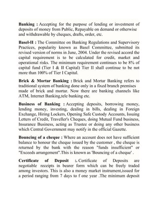 Banking : Accepting for the purpose of lending or investment of
deposits of money from Public, Repayable on demand or otherwise
and withdrawable by cheques, drafts, order, etc.
Basel-II : The Committee on Banking Regulations and Supervisory
Practices, popularity known as Basel Committee, submitted its
revised version of norms in June, 2004. Under the revised accord the
capital requirement is to be calculated for credit, market and
operational risks. The minimum requirement continues to be 8% of
capital fund (Tier I & II Capital) Tier II shall continue to be not
more than 100% of Tier I Capital.
Brick & Mortar Banking : Brick and Mortar Banking refers to
traditional system of banking done only in a fixed branch premises
made of brick and mortar. Now there are banking channels like
ATM, Internet Banking,tele banking etc.
Business of Banking : Accepting deposits, borrowing money,
lending money, investing, dealing in bills, dealing in Foreign
Exchange, Hiring Lockers, Opening Safe Custody Accounts, Issuing
Letters of Credit, Traveller's Cheques, doing Mutual Fund business,
Insurance Business, acting as Trustee or doing any other business
which Central Government may notify in the official Gazette.
Bouncing of a cheque : Where an account does not have sufficient
balance to honour the cheque issued by the customer , the cheque is
returned by the bank with the reason "funds insufficient" or
"Exceeds arrangement".This is known as 'Bouncing of a cheque' .
Certificate of Deposit :. Certificate of Deposits are
negotiable receipts in bearer form which can be freely traded
among investors. This is also a money market instrument,issued for
a period ranging from 7 days to f one year .The minimum deposit

 