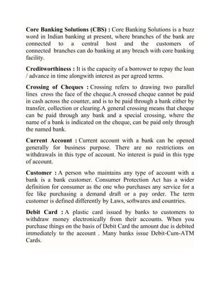 Core Banking Solutions (CBS) : Core Banking Solutions is a buzz
word in Indian banking at present, where branches of the bank are
connected to a central host and the customers of
connected branches can do banking at any breach with core banking
facility.
Creditworthiness : It is the capacity of a borrower to repay the loan
/ advance in time alongwith interest as per agreed terms.
Crossing of Cheques : Crossing refers to drawing two parallel
lines cross the face of the cheque.A crossed cheque cannot be paid
in cash across the counter, and is to be paid through a bank either by
transfer, collection or clearing.A general crossing means that cheque
can be paid through any bank and a special crossing, where the
name of a bank is indicated on the cheque, can be paid only through
the named bank.
Current Account : Current account with a bank can be opened
generally for business purpose. There are no restrictions on
withdrawals in this type of account. No interest is paid in this type
of account.
Customer : A person who maintains any type of account with a
bank is a bank customer. Consumer Protection Act has a wider
definition for consumer as the one who purchases any service for a
fee like purchasing a demand draft or a pay order. The term
customer is defined differently by Laws, softwares and countries.
Debit Card : A plastic card issued by banks to customers to
withdraw money electronically from their accounts. When you
purchase things on the basis of Debit Card the amount due is debited
immediately to the account . Many banks issue Debit-Cum-ATM
Cards.

 