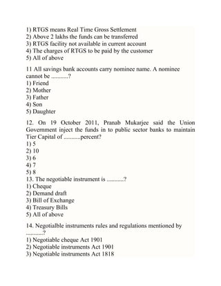 1) RTGS means Real Time Gross Settlement
2) Above 2 lakhs the funds can be transferred
3) RTGS facility not available in current account
4) The charges of RTGS to be paid by the customer
5) All of above
11 All savings bank accounts carry nominee name. A nominee
cannot be ...........?
1) Friend
2) Mother
3) Father
4) Son
5) Daughter
12. On 19 October 2011, Pranab Mukarjee said the Union
Government inject the funds in to public sector banks to maintain
Tier Capital of ...........percent?
1) 5
2) 10
3) 6
4) 7
5) 8
13. The negotiable instrument is ...........?
1) Cheque
2) Demand draft
3) Bill of Exchange
4) Treasury Bills
5) All of above
14. Negotialble instruments rules and regulations mentioned by
...........?
1) Negotiable cheque Act 1901
2) Negotiable instruments Act 1901
3) Negotiable instruments Act 1818

 