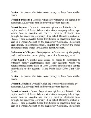 Debtor : A person who takes some money on loan from another
person.
Demand Deposits : Deposits which are withdrawn on demand by
customers.E.g. savings bank and current account deposits.
Demat Account : Demat Account concept has revolutionized the
capital market of India. When a depository company takes paper
shares from an investor and converts them in electronic form
through the concerned company, it is called Dematerialization of
Shares. These converted Share Certificates in Electronic form are
kept in a Demat Account by the Depository Company, like a bank
keeps money in a deposit account. Investor can withdraw the shares
or purchase more shares through this demat Account.
Dishonour of Cheque : Non-payment of a cheque by the paying
banker with a return memo giving reasons for the non-payment.
Debit Card : A plastic card issued by banks to customers to
withdraw money electronically from their accounts. When you
purchase things on the basis of Debit Card the amount due is debited
immediately to the account . Many banks issue Debit-Cum-ATM
Cards.
Debtor : A person who takes some money on loan from another
person.
Demand Deposits : Deposits which are withdrawn on demand by
customers.E.g. savings bank and current account deposits.
Demat Account : Demat Account concept has revolutionized the
capital market of India. When a depository company takes paper
shares from an investor and converts them in electronic form
through the concerned company, it is called Dematerialization of
Shares. These converted Share Certificates in Electronic form are
kept in a Demat Account by the Depository Company, like a bank

 