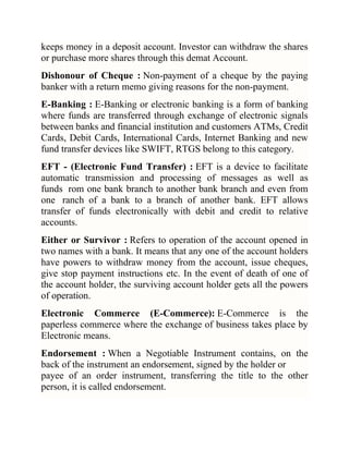 keeps money in a deposit account. Investor can withdraw the shares
or purchase more shares through this demat Account.
Dishonour of Cheque : Non-payment of a cheque by the paying
banker with a return memo giving reasons for the non-payment.
E-Banking : E-Banking or electronic banking is a form of banking
where funds are transferred through exchange of electronic signals
between banks and financial institution and customers ATMs, Credit
Cards, Debit Cards, International Cards, Internet Banking and new
fund transfer devices like SWIFT, RTGS belong to this category.
EFT - (Electronic Fund Transfer) : EFT is a device to facilitate
automatic transmission and processing of messages as well as
funds rom one bank branch to another bank branch and even from
one ranch of a bank to a branch of another bank. EFT allows
transfer of funds electronically with debit and credit to relative
accounts.
Either or Survivor : Refers to operation of the account opened in
two names with a bank. It means that any one of the account holders
have powers to withdraw money from the account, issue cheques,
give stop payment instructions etc. In the event of death of one of
the account holder, the surviving account holder gets all the powers
of operation.
Electronic Commerce (E-Commerce): E-Commerce is the
paperless commerce where the exchange of business takes place by
Electronic means.
Endorsement : When a Negotiable Instrument contains, on the
back of the instrument an endorsement, signed by the holder or
payee of an order instrument, transferring the title to the other
person, it is called endorsement.

 
