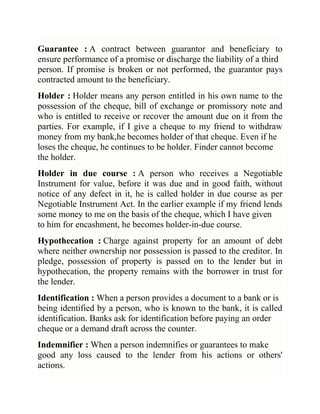 Guarantee : A contract between guarantor and beneficiary to
ensure performance of a promise or discharge the liability of a third
person. If promise is broken or not performed, the guarantor pays
contracted amount to the beneficiary.
Holder : Holder means any person entitled in his own name to the
possession of the cheque, bill of exchange or promissory note and
who is entitled to receive or recover the amount due on it from the
parties. For example, if I give a cheque to my friend to withdraw
money from my bank,he becomes holder of that cheque. Even if he
loses the cheque, he continues to be holder. Finder cannot become
the holder.
Holder in due course : A person who receives a Negotiable
Instrument for value, before it was due and in good faith, without
notice of any defect in it, he is called holder in due course as per
Negotiable Instrument Act. In the earlier example if my friend lends
some money to me on the basis of the cheque, which I have given
to him for encashment, he becomes holder-in-due course.
Hypothecation : Charge against property for an amount of debt
where neither ownership nor possession is passed to the creditor. In
pledge, possession of property is passed on to the lender but in
hypothecation, the property remains with the borrower in trust for
the lender.
Identification : When a person provides a document to a bank or is
being identified by a person, who is known to the bank, it is called
identification. Banks ask for identification before paying an order
cheque or a demand draft across the counter.
Indemnifier : When a person indemnifies or guarantees to make
good any loss caused to the lender from his actions or others'
actions.

 