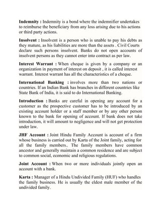 Indemnity : Indemnity is a bond where the indemnifier undertakes
to reimburse the beneficiary from any loss arising due to his actions
or third party actions.
Insolvent : Insolvent is a person who is unable to pay his debts as
they mature, as his liabilities are more than the assets . Civil Courts
declare such persons insolvent. Banks do not open accounts of
insolvent persons as they cannot enter into contract as per law.
Interest Warrant : When cheque is given by a company or an
organization in payment of interest on deposit , it is called interest
warrant. Interest warrant has all the characteristics of a cheque.
International Banking : involves more than two nations or
countries. If an Indian Bank has branches in different countries like
State Bank of India, it is said to do International Banking.
Introduction : Banks are careful in opening any account for a
customer as the prospective customer has to be introduced by an
existing account holder or a staff member or by any other person
known to the bank for opening of account. If bank does not take
introduction, it will amount to negligence and will not get protection
under law.
JHF Account : Joint Hindu Family Account is account of a firm
whose business is carried out by Karta of the Joint family, acting for
all the family members.. The family members have common
ancestor and generally maintain a common residence and are subject
to common social, economic and religious regulations.
Joint Account : When two or more individuals jointly open an
account with a bank.
Karta : Manager of a Hindu Undivided Family (HUF) who handles
the family business. He is usually the eldest male member of the
undivided family.

 