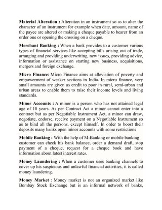 Material Alteration : Alteration in an instrument so as to alter the
character of an instrument for example when date, amount, name of
the payee are altered or making a cheque payable to bearer from an
order one or opening the crossing on a cheque.
Merchant Banking : When a bank provides to a customer various
types of financial services like accepting bills arising out of trade,
arranging and providing underwriting, new issues, providing advice,
information or assistance on starting new business, acquisitions,
mergers and foreign exchange.
Micro Finance: Micro Finance aims at alleviation of poverty and
empowerment of weaker sections in India. In micro finance, very
small amounts are given as credit to poor in rural, semi-urban and
urban areas to enable them to raise their income levels and living
standards.
Minor Accounts : A minor is a person who has not attained legal
age of 18 years. As per Contract Act a minor cannot enter into a
contract but as per Negotiable Instrument Act, a minor can draw,
negotiate, endorse, receive payment on a Negotiable Instrument so
as to bind all the persons, except himself. In order to boost their
deposits many banks open minor accounts with some restrictions
Mobile Banking : With the help of M-Banking or mobile banking
customer can check his bank balance, order a demand draft, stop
payment of a cheque, request for a cheque book and have
information about latest interest rates.
Money Laundering : When a customer uses banking channels to
cover up his suspicious and unlawful financial activities, it is called
money laundering.
Money Market : Money market is not an organized market like
Bombay Stock Exchange but is an informal network of banks,

 