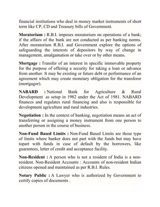 financial institutions who deal in money market instruments of short
term like CP, CD and Treasury bills of Government.
Moratorium : R.B.I. imposes moratorium on operations of a bank;
if the affairs of the bank are not conducted as per banking norms.
After moratorium R.B.I. and Government explore the options of
safeguarding the interests of depositors by way of change in
management, amalgamation or take over or by other means.
Mortgage : Transfer of an interest in specific immovable property
for the purpose of offering a security for taking a loan or advance
from another. It may be existing or future debt or performance of an
agreement which may create monetary obligation for the transferor
(mortgagor).
NABARD : National Bank for Agriculture & Rural
Development as setup in 1982 under the Act of 1981. NABARD
finances and regulates rural financing and also is responsible for
development agriculture and rural industries.
Negotiation : In the context of banking, negotiation means an act of
transferring or assigning a money instrument from one person to
another person in the course of business.
Non-Fund Based Limits : Non-Fund Based Limits are those type
of limits where banker does not part with the funds but may have
topart with funds in case of default by the borrowers, like
guarantees, letter of credit and acceptance facility.
Non-Resident : A person who is not a resident of India is a nonresident. Non-Resident Accounts : Accounts of non-resident Indian
citizens opened and maintained as per R.B.I. Rules.
Notary Public : A Lawyer who is authorized by Government to
certify copies of documents .

 