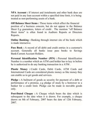 NPA Account : If interest and instalments and other bank dues are
not paid in any loan account within a specified time limit, it is being
treated as non-performing assets of a bank.
Off Balance Sheet Items : Those items which affect the financial
position of a business concern, but do not appear in the Balance
Sheet E,g guarantees, letters of credit . The mention "off Balance
Sheet items" is often found in Auditors Reports or Directors
Reports.
Online Banking : Banking through internet site of the bank which
is made interactive.
Pass Book : A record of all debit and credit entries in a customer's
account. Generally all banks issue pass books to Savings
Bank/Current Account Holders.
Personal Identification Number (PIN) : Personal Identification
Number is a number which an ATM card holder has to key in before
he is authorized to do any banking transaction in a ATM .
Plastic Money : Credit Cards, Debit Cards, ATM Cards and
International Cards are considered plastic money as like money they
can enable us to get goods and services.
Pledge : A bailment of goods as security for payment of a debt or
performance of a promise, e.g pledge of stock by a borrower to a
banker for a credit limit. Pledge can be made in movable goods
only.
Post-Dated Cheque : A Cheque which bears the date which is
subsequent to the date when it is drawn. For example, a cheque
drawn on 8th of February, 2007 bears the date of 12th February,
2007.

 