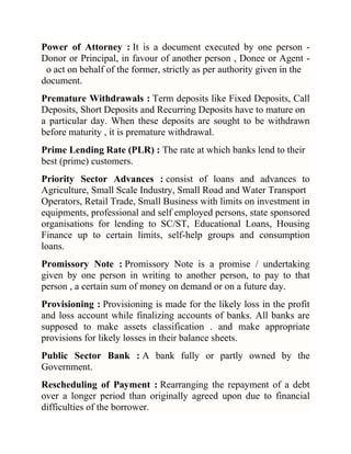 Power of Attorney : It is a document executed by one person Donor or Principal, in favour of another person , Donee or Agent o act on behalf of the former, strictly as per authority given in the
document.
Premature Withdrawals : Term deposits like Fixed Deposits, Call
Deposits, Short Deposits and Recurring Deposits have to mature on
a particular day. When these deposits are sought to be withdrawn
before maturity , it is premature withdrawal.
Prime Lending Rate (PLR) : The rate at which banks lend to their
best (prime) customers.
Priority Sector Advances : consist of loans and advances to
Agriculture, Small Scale Industry, Small Road and Water Transport
Operators, Retail Trade, Small Business with limits on investment in
equipments, professional and self employed persons, state sponsored
organisations for lending to SC/ST, Educational Loans, Housing
Finance up to certain limits, self-help groups and consumption
loans.
Promissory Note : Promissory Note is a promise / undertaking
given by one person in writing to another person, to pay to that
person , a certain sum of money on demand or on a future day.
Provisioning : Provisioning is made for the likely loss in the profit
and loss account while finalizing accounts of banks. All banks are
supposed to make assets classification . and make appropriate
provisions for likely losses in their balance sheets.
Public Sector Bank : A bank fully or partly owned by the
Government.
Rescheduling of Payment : Rearranging the repayment of a debt
over a longer period than originally agreed upon due to financial
difficulties of the borrower.

 