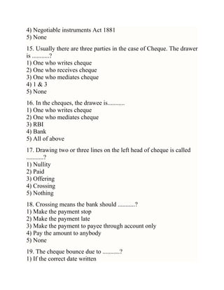4) Negotiable instruments Act 1881
5) None
15. Usually there are three parties in the case of Cheque. The drawer
is ...........?
1) One who writes cheque
2) One who receives cheque
3) One who mediates cheque
4) 1 & 3
5) None
16. In the cheques, the drawee is...........
1) One who writes cheque
2) One who mediates cheque
3) RBI
4) Bank
5) All of above
17. Drawing two or three lines on the left head of cheque is called
...........?
1) Nullity
2) Paid
3) Offering
4) Crossing
5) Nothing
18. Crossing means the bank should ...........?
1) Make the payment stop
2) Make the payment late
3) Make the payment to payee through account only
4) Pay the amount to anybody
5) None
19. The cheque bounce due to ...........?
1) If the correct date written

 