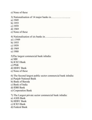 e) None of these
3) Nationalisation of 14 major banks in…………………..
a) 1949
b) 1955
c) 1959
d) 1969
e) None of these
4) Nationalisation of six banks in…………………………..
a) ) 1949
b) 1955
c) 1959
d) 1969
e) 1980
5)The largest commercial bank inIndia:
a) SBI
b) ICICI Bank
c) PNB
d) HDFC Bank
e) None of these
6) The Second largest public sector commercial bank inIndia:
a) Punjab National Bank
b) Bank of Baroda
c) Bank of India
d) IDBI Bank
e) Corporation Bank
7) The Largest private sector commercial bank inIndia:
a) AXIS Bank
b) HDFC Bank
c) ICICI Bank
d) Federal Bank

 