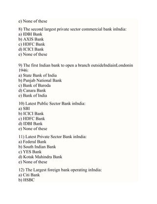 e) None of these
8) The second largest private sector commercial bank inIndia:
a) IDBI Bank
b) AXIS Bank
c) HDFC Bank
d) ICICI Bank
e) None of these
9) The first Indian bank to open a branch outsideIndiainLondonin
1946:
a) State Bank of India
b) Punjab National Bank
c) Bank of Baroda
d) Canara Bank
e) Bank of India
10) Latest Public Sector Bank inIndia:
a) SBI
b) ICICI Bank
c) HDFC Bank
d) IDBI Bank
e) None of these
11) Latest Private Sector Bank inIndia:
a) Federal Bank
b) South Indian Bank
c) YES Bank
d) Kotak Mahindra Bank
e) None of these
12) The Largest foreign bank operating inIndia:
a) Citi Bank
b) HSBC

 