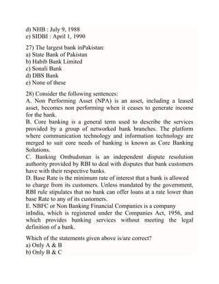 d) NHB : July 9, 1988
e) SIDBI : April 1, 1990
27) The largest bank inPakistan:
a) State Bank of Pakistan
b) Habib Bank Limited
c) Sonali Bank
d) DBS Bank
e) None of these
28) Consider the following sentences:
A. Non Performing Asset (NPA) is an asset, including a leased
asset, becomes non performing when it ceases to generate income
for the bank.
B. Core banking is a general term used to describe the services
provided by a group of networked bank branches. The platform
where communication technology and information technology are
merged to suit core needs of banking is known as Core Banking
Solutions.
C. Banking Ombudsman is an independent dispute resolution
authority provided by RBI to deal with disputes that bank customers
have with their respective banks.
D. Base Rate is the minimum rate of interest that a bank is allowed
to charge from its customers. Unless mandated by the government,
RBI rule stipulates that no bank can offer loans at a rate lower than
base Rate to any of its customers.
E. NBFC or Non Banking Financial Companies is a company
inIndia, which is registered under the Companies Act, 1956, and
which provides banking services without meeting the legal
definition of a bank.
Which of the statements given above is/are correct?
a) Only A & B
b) Only B & C

 