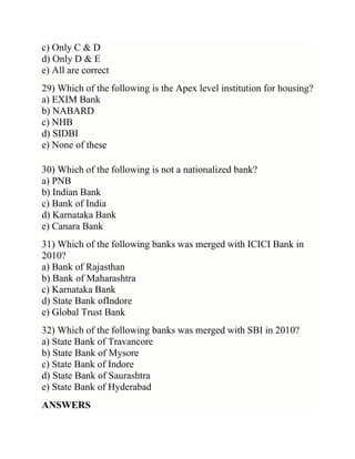 c) Only C & D
d) Only D & E
e) All are correct
29) Which of the following is the Apex level institution for housing?
a) EXIM Bank
b) NABARD
c) NHB
d) SIDBI
e) None of these
30) Which of the following is not a nationalized bank?
a) PNB
b) Indian Bank
c) Bank of India
d) Karnataka Bank
e) Canara Bank
31) Which of the following banks was merged with ICICI Bank in
2010?
a) Bank of Rajasthan
b) Bank of Maharashtra
c) Karnataka Bank
d) State Bank ofIndore
e) Global Trust Bank
32) Which of the following banks was merged with SBI in 2010?
a) State Bank of Travancore
b) State Bank of Mysore
c) State Bank of Indore
d) State Bank of Saurashtra
e) State Bank of Hyderabad
ANSWERS

 