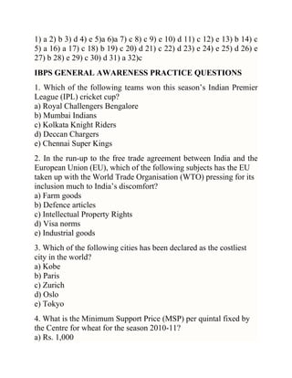 1) a 2) b 3) d 4) e 5)a 6)a 7) c 8) c 9) e 10) d 11) c 12) e 13) b 14) c
5) a 16) a 17) c 18) b 19) c 20) d 21) c 22) d 23) e 24) e 25) d 26) e
27) b 28) e 29) c 30) d 31) a 32)c
IBPS GENERAL AWARENESS PRACTICE QUESTIONS
1. Which of the following teams won this season‘s Indian Premier
League (IPL) cricket cup?
a) Royal Challengers Bengalore
b) Mumbai Indians
c) Kolkata Knight Riders
d) Deccan Chargers
e) Chennai Super Kings
2. In the run-up to the free trade agreement between India and the
European Union (EU), which of the following subjects has the EU
taken up with the World Trade Organisation (WTO) pressing for its
inclusion much to India‘s discomfort?
a) Farm goods
b) Defence articles
c) Intellectual Property Rights
d) Visa norms
e) Industrial goods
3. Which of the following cities has been declared as the costliest
city in the world?
a) Kobe
b) Paris
c) Zurich
d) Oslo
e) Tokyo
4. What is the Minimum Support Price (MSP) per quintal fixed by
the Centre for wheat for the season 2010-11?
a) Rs. 1,000

 