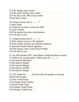 2) If the Sunday date written
3) If the public holiday date written
4) If the date is the 30th of any month
5) Post date written
20. Cheque bounce due to ...........?
1) More funds
2) Funds not excessive at least Rs.1000
3) Lack of funds
4) If the amount has paise denomination
5) In all above cases
21. Cheque bounce due to ...........?
1) If the cheque is given with signature
2) If the cheque issued to government employee
3) Alteration made without signature
4) If the cheque value is more than 50 lakhs
5) In all above cases
22. On 20th October 2011, State Bank of India declared it earned
3.5 NIM in the second quarter. NIM stands for ...........?
1) Net Interest Minimum
2) Not Interest Margin
3) Net Internal Margin
4) Net Interest Module
5) Net Interest Margin
23. ETF stands for ...........(In these days the people are buying
GOLD ETF bonds)
1) Extra Trade Forum
2) Exchange Trade Finance
3) Eternal Trade Fund
4) Exchange Trade Forum
5) Exchange Traded Fund

 