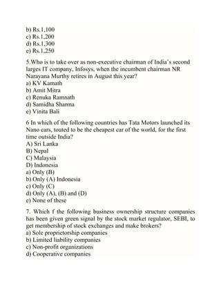 b) Rs.1,100
c) Rs.1,200
d) Rs.1,300
e) Rs.1,250
5.Who is to take over as non-executive chairman of India‘s second
larges IT company, Infosys, when the incumbent chairman NR
Narayana Murthy retires in August this year?
a) KV Kamath
b) Amit Mitra
c) Renuka Ramnath
d) Samidha Sharma
e) Vinita Bali
6 In which of the following countries has Tata Motors launched its
Nano cars, touted to be the cheapest car of the world, for the first
time outside India?
A) Sri Lanka
B) Nepal
C) Malaysia
D) Indonesia
a) Only (B)
b) Only (A) Indonesia
c) Only (C)
d) Only (A), (B) and (D)
e) None of these
7. Which f the following business ownership structure companies
has been given green signal by the stock market regulator, SEBI, to
get membership of stock exchanges and make brokers?
a) Sole proprietorship companies
b) Limited liability companies
c) Non-profit organizations
d) Cooperative companies

 