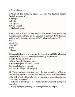 e) None of these
8.Which of the following teams has won the Santosh Trophy
football tournament?
a) Manipur
b) Delhi
c) Haryana
d) West Bengal
e) Madhya Pradesh
9.With which of the trading partners do Indian farm goods face
market access problems on the grounds of arbitrary SPS (Sanitary
and Phyto-Sanitary) standards and CCC (chemical residues)?
a) US
b) ASEAN
c) SAARC
d) EU
e) Japan
10.Indian Railways is to construct the longest tunnel (11km long) on
its network in the under-construction railway segments of
a) Indo-Burma rail project
b) West Coast Railways of India
c) Katra-Qazigund Pir Panjal Tunnel
d) Arunachal railway project
e) Gangtok - Siliguri railway project
11. There has been stalemate in the drafting committee of Lokpal
Bill between the civil activists and political leader over the contents
of he Bill. Which of the following are the major bones of contention
between the two sides?
I. Inclusion of the office of the Prime Minister under anti-corruption
watchdog
II. Bringing higher judiciary under the purview of Lokpal

 