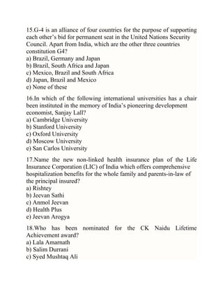 15.G-4 is an alliance of four countries for the purpose of supporting
each other‘s bid for permanent seat in the United Nations Security
Council. Apart from India, which are the other three countries
constitution G4?
a) Brazil, Germany and Japan
b) Brazil, South Africa and Japan
c) Mexico, Brazil and South Africa
d) Japan, Brazil and Mexico
e) None of these
16.In which of the following international universities has a chair
been instituted in the memory of India‘s pioneering development
economist, Sanjay Lall?
a) Cambridge University
b) Stanford University
c) Oxford University
d) Moscow University
e) San Carlos University
17.Name the new non-linked health insurance plan of the Life
Insurance Corporation (LIC) of India which offers comprehensive
hospitalization benefits for the whole family and parents-in-law of
the principal insured?
a) Rishtey
b) Jeevan Sathi
c) Anmol Jeevan
d) Health Plus
e) Jeevan Arogya
18.Who has been nominated for the CK Naidu Lifetime
Achievement award?
a) Lala Amarnath
b) Salim Durrani
c) Syed Mushtaq Ali

 