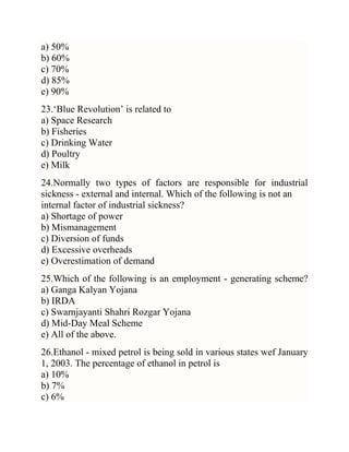 a) 50%
b) 60%
c) 70%
d) 85%
e) 90%
23.‗Blue Revolution‘ is related to
a) Space Research
b) Fisheries
c) Drinking Water
d) Poultry
e) Milk
24.Normally two types of factors are responsible for industrial
sickness - external and internal. Which of the following is not an
internal factor of industrial sickness?
a) Shortage of power
b) Mismanagement
c) Diversion of funds
d) Excessive overheads
e) Overestimation of demand
25.Which of the following is an employment - generating scheme?
a) Ganga Kalyan Yojana
b) IRDA
c) Swarnjayanti Shahri Rozgar Yojana
d) Mid-Day Meal Scheme
e) All of the above.
26.Ethanol - mixed petrol is being sold in various states wef January
1, 2003. The percentage of ethanol in petrol is
a) 10%
b) 7%
c) 6%

 