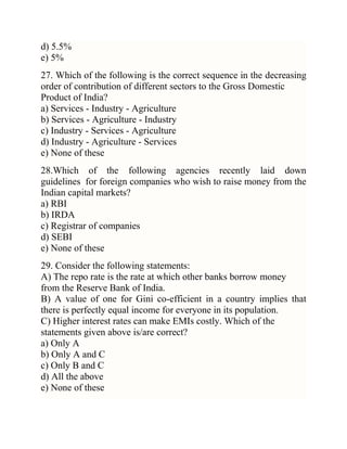 d) 5.5%
e) 5%
27. Which of the following is the correct sequence in the decreasing
order of contribution of different sectors to the Gross Domestic
Product of India?
a) Services - Industry - Agriculture
b) Services - Agriculture - Industry
c) Industry - Services - Agriculture
d) Industry - Agriculture - Services
e) None of these
28.Which of the following agencies recently laid down
guidelines for foreign companies who wish to raise money from the
Indian capital markets?
a) RBI
b) IRDA
c) Registrar of companies
d) SEBI
e) None of these
29. Consider the following statements:
A) The repo rate is the rate at which other banks borrow money
from the Reserve Bank of India.
B) A value of one for Gini co-efficient in a country implies that
there is perfectly equal income for everyone in its population.
C) Higher interest rates can make EMIs costly. Which of the
statements given above is/are correct?
a) Only A
b) Only A and C
c) Only B and C
d) All the above
e) None of these

 