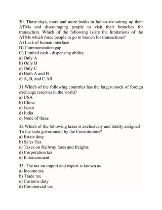 30. These days, more and more banks in Indian are setting up their
ATMs and discouraging people to visit their branches for
transaction. Which of the following is/are the limitations of the
ATMs which force people to go to branch for transactions?
A) Lack of human interface
B) Communication gap
C) Limited cash - dispensing ability
a) Only A
b) Only B
c) Only C
d) Both A and B
e) A, B, and C All
31.Which of the following countries has the largest stock of foreign
exchange reserves in the world?
a) USA
b) China
c) Japan
d) India
e) None of these
32.Which of the following taxes is exclusively and totally assigned
To the state government by the Constitutions?
a) Estate duty
b) Sales Tax
c) Taxes on Railway fares and freights
d) Corporation tax
e) Entertainment
33. The tax on import and export is known as
a) Income tax
b) Trade tax
c) Customs duty
d) Commercial tax

 
