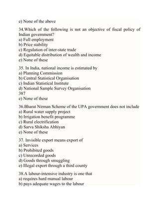 e) None of the above
34.Which of the following is not an objective of fiscal policy of
Indian government?
a) Full employment
b) Price stability
c) Regulation of inter-state trade
d) Equitable distribution of wealth and income
e) None of these
35. In India, national income is estimated by
a) Planning Commission
b) Central Statistical Organisation
c) Indian Statistical Institute
d) National Sample Survey Organisation
387
e) None of these
36.Bharat Nirman Scheme of the UPA government does not include
a) Rural water supply project
b) Irrigation benefit programme
c) Rural electrification
d) Sarva Shiksha Abhiyan
e) None of these
37. Invisible export means export of
a) Services
b) Prohibited goods
c) Unrecorded goods
d) Goods through smuggling
e) Illegal export through a third county
38.A labour-intensive industry is one that
a) requires hard manual labour
b) pays adequate wages to the labour

 
