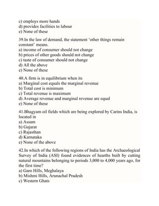 c) employs more hands
d) provides facilities to labour
e) None of these
39.In the law of demand, the statement ‗other things remain
constant‘ means.
a) income of consumer should not change
b) prices of other goods should not change
c) taste of consumer should not change
d) All the above
e) None of these
40.A firm is in equilibrium when its
a) Marginal cost equals the marginal revenue
b) Total cost is minimum
c) Total revenue is maximum
d) Average revenue and marginal revenue are equal
e) None of these
41.Bhagyam oil fields which are being explored by Carins India, is
located in
a) Assam
b) Gujarat
c) Rajasthan
d) Karnataka
e) None of the above
42.In which of the following regions of India has the Archaeological
Survey of India (ASI) found evidences of hearths built by cutting
natural mountains belonging to periods 3,000 to 4,000 years ago, for
the first time?
a) Garo Hills, Meghalaya
b) Mishmi Hills, Arunachal Pradesh
c) Western Ghats

 