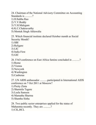 24. Chairman of the National Advisory Committee on Accounting
Standards is ...........?
1) D.Subba Rao
2) Y.V.Reddy
3) Y.H.Malegam
4) K.C.Chakravarthy
5) Montek Singh Ahluwalia
25. Which financial institute declared October month as Social
Security Month?
1) SBI
2) Religare
3) LIC
4) India First
5) GIC
26. FAO conference on East Africa famine concluded in ...........?
1) Rome
2) Vienna
3) Newyork
4) Washington
5) Canberaa
27. UN AIDS ambassador ...........participated in International AIDS
conference on 7 Oct 2011 at Moscow?
1) Preity Zinta
2) Sharmila Tagore
3) Leela Samson
4) Mamatha Sharma
5) Shantha Sinha
28. Two public sector enterprises applied for the status of
Maharatna recently. They are ...........?
1) CIL,HCL

 