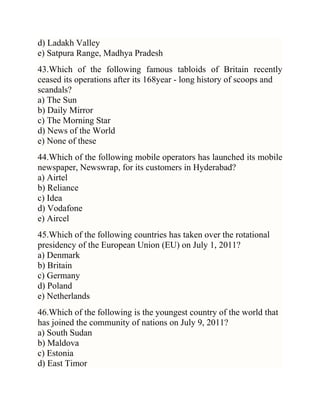 d) Ladakh Valley
e) Satpura Range, Madhya Pradesh
43.Which of the following famous tabloids of Britain recently
ceased its operations after its 168year - long history of scoops and
scandals?
a) The Sun
b) Daily Mirror
c) The Morning Star
d) News of the World
e) None of these
44.Which of the following mobile operators has launched its mobile
newspaper, Newswrap, for its customers in Hyderabad?
a) Airtel
b) Reliance
c) Idea
d) Vodafone
e) Aircel
45.Which of the following countries has taken over the rotational
presidency of the European Union (EU) on July 1, 2011?
a) Denmark
b) Britain
c) Germany
d) Poland
e) Netherlands
46.Which of the following is the youngest country of the world that
has joined the community of nations on July 9, 2011?
a) South Sudan
b) Maldova
c) Estonia
d) East Timor

 