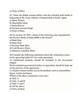 e) None of these
47. Name the Indian woman athlete who has clinched gold medal in
high jump in the Asian Athletic Championship in Kobe, Japan.
a) Shiny Wilson
b) Mayookha Johny
c) Soma Biswas
d) Neelam Jaswant Singh
e) None of these
48.As on June 30, 2011, which of the following rates stipulated by
the Reserve Bank of India (RBI) is the lowest?
a) Bank Rate
b) Repo Rate
c) Savings Bank Rate
d) Cash Reserve Ratio
e) Statutory Liquidity Ratio
49.Consider the following statements about the contentious issues
in the upcoming India-EU free trade agreement.
A) Intellectual property should be included in the investment
chapter
B) Government procurement policy in agriculture should be kept out
of the purview of the agreement.
C) Greater mutual market access for products such as automobiles,
liquor, textile and liquor.
Which of the above statements is/are true?
a) Only A
b) Only A and B
c) Only A and C
d) All the above
e) None of these

 