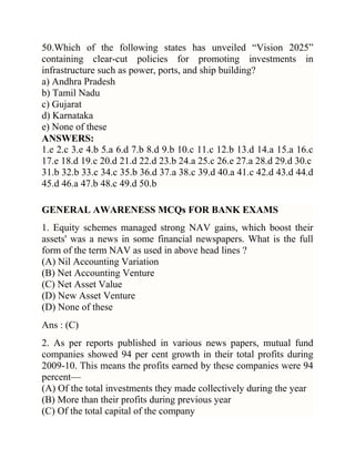 50.Which of the following states has unveiled ―Vision 2025‖
containing clear-cut policies for promoting investments in
infrastructure such as power, ports, and ship building?
a) Andhra Pradesh
b) Tamil Nadu
c) Gujarat
d) Karnataka
e) None of these
ANSWERS:
1.e 2.c 3.e 4.b 5.a 6.d 7.b 8.d 9.b 10.c 11.c 12.b 13.d 14.a 15.a 16.c
17.e 18.d 19.c 20.d 21.d 22.d 23.b 24.a 25.c 26.e 27.a 28.d 29.d 30.c
31.b 32.b 33.c 34.c 35.b 36.d 37.a 38.c 39.d 40.a 41.c 42.d 43.d 44.d
45.d 46.a 47.b 48.c 49.d 50.b
GENERAL AWARENESS MCQs FOR BANK EXAMS
1. Equity schemes managed strong NAV gains, which boost their
assets' was a news in some financial newspapers. What is the full
form of the term NAV as used in above head lines ?
(A) Nil Accounting Variation
(B) Net Accounting Venture
(C) Net Asset Value
(D) New Asset Venture
(D) None of these
Ans : (C)
2. As per reports published in various news papers, mutual fund
companies showed 94 per cent growth in their total profits during
2009-10. This means the profits earned by these companies were 94
percent—
(A) Of the total investments they made collectively during the year
(B) More than their profits during previous year
(C) Of the total capital of the company

 
