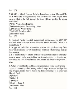 Ans : (C)
5. ONGC – Mittal Energy finds hydrocarbons in two blocks OPL79 & OPL-285 in Nigerian sea was the news in some major news
papers. what is the full form of the term OPL as used in the above
head line ?
(A) Oil Prospecting License
(B) Ownership and Partnership Lease
(C) Overseas Private Line
(D) ONGC Petroleum Ltd.
(E) None of these
Ans : (A)
6. "Mutual Funds reported exceptional performance in 2009-10"
was the news in major financial news papers recently. What is a
mutual fund ?
1. A type of collective investment scheme that pools money from
many investors and invest it in stocks, bonds or other money market
instruments.
2. It is a subsidiary of a bank or financial company created specially
to ralse money to be invested in a particular industry i.e. housing or
insurance etc. The money raised thus cannot be invested anywhere
else.
3. When several banks and financial companies come together and
create a common pool of money to fund mega infrastructural project
like bridges, roads, power plants etc. the common pool is known as
Mutual Fund.
(A) Only 1
(B) Only 2
(C) Only 3
(D) All 1, 2 and 3
(E) None of these
Ans : (B)

 