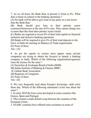 7. As we all know the Bank Rate at present is fixed at 6%. What
does it mean in context to the banking operations ?
(A) No bank will be able to give loan to any party on a rate lower
than the Bank Rate
(B) Bank should give loan to their priority sector
customers/borrowers at the rate of 6% only. They cannot charge less
or more than this from their priority sector clients
(C) Banks are required to invest 6% of their total capital on financial
inclusion and inclusive banking operations
(D) Banks will be required to give 6% of their total deposits to the
Govt. of India for meeting its Balance of Trade requirements
(E) None of these
Ans : (A)
8. As per the reports in various news papers many private
companies are trying to obtain the licences to launch a banking
company in India. Which of the following organizations/agencies
issue the licence for the same ?
(A) Securities & Exchange Board of India (SEBI)
(B) Indian Institute of Banking & Finance (IIBF)
(C) Indian Bank Association
(D) Registrar of Companies
(E) None of these
Ans : (E)
9. We very frequently read about Europe's Sovereign—debt crisis
these day. Which of the following statement/s is/are true about the
same ?
1. In early 2010 the Euro crisis developed in some countries like
Greece, Spain and Portugal.
2. This created a credit default swap between the countries of the
European Union.
3. SAARC countries have offered some assistance to some of

 