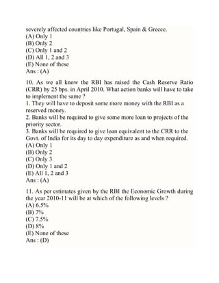 severely affected countries like Portugal, Spain & Greece.
(A) Only 1
(B) Only 2
(C) Only 1 and 2
(D) All 1, 2 and 3
(E) None of these
Ans : (A)
10. As we all know the RBI has raised the Cash Reserve Ratio
(CRR) by 25 bps. in April 2010. What action banks will have to take
to implement the same ?
1. They will have to deposit some more money with the RBI as a
reserved money.
2. Banks will be required to give some more loan to projects of the
priority sector.
3. Banks will be required to give loan equivalent to the CRR to the
Govt. of India for its day to day expenditure as and when required.
(A) Only 1
(B) Only 2
(C) Only 3
(D) Only 1 and 2
(E) All 1, 2 and 3
Ans : (A)
11. As per estimates given by the RBI the Economic Growth during
the year 2010-11 will be at which of the following levels ?
(A) 6.5%
(B) 7%
(C) 7.5%
(D) 8%
(E) None of these
Ans : (D)

 