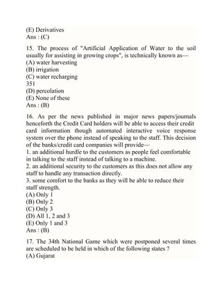 (E) Derivatives
Ans : (C)
15. The process of "Artificial Application of Water to the soil
usually for assisting in growing crops", is technically known as—
(A) water harvesting
(B) irrigation
(C) water recharging
351
(D) percolation
(E) None of these
Ans : (B)
16. As per the news published in major news papers/journals
henceforth the Credit Card holders will be able to access their credit
card information though automated interactive voice response
system over the phone instead of speaking to the staff. This decision
of the banks/credit card companies will provide—
1. an additional hurdle to the customers as people feel comfortable
in talking to the staff instead of talking to a machine.
2. an additional security to the customers as this does not allow any
staff to handle any transaction directly.
3. some comfort to the banks as they will be able to reduce their
staff strength.
(A) Only 1
(B) Only 2
(C) Only 3
(D) All 1, 2 and 3
(E) Only 1 and 3
Ans : (B)
17. The 34th National Game which were postponed several times
are scheduled to be held in which of the following states ?
(A) Gujarat

 