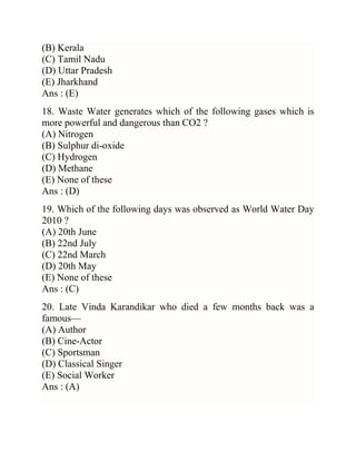 (B) Kerala
(C) Tamil Nadu
(D) Uttar Pradesh
(E) Jharkhand
Ans : (E)
18. Waste Water generates which of the following gases which is
more powerful and dangerous than CO2 ?
(A) Nitrogen
(B) Sulphur di-oxide
(C) Hydrogen
(D) Methane
(E) None of these
Ans : (D)
19. Which of the following days was observed as World Water Day
2010 ?
(A) 20th June
(B) 22nd July
(C) 22nd March
(D) 20th May
(E) None of these
Ans : (C)
20. Late Vinda Karandikar who died a few months back was a
famous—
(A) Author
(B) Cine-Actor
(C) Sportsman
(D) Classical Singer
(E) Social Worker
Ans : (A)

 