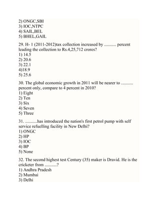2) ONGC,SBI
3) IOC,NTPC
4) SAIL,BEL
5) BHEL,GAIL
29. H- 1 (2011-2012)tax collection increased by ........... percent
leading the collection to Rs.4,25,712 crores?
1) 14.5
2) 20.6
3) 22.1
4)18.9
5) 25.6
30. The global economic growth in 2011 will be nearer to ...........
percent only, compare to 4 percent in 2010?
1) Eight
2) Ten
3) Six
4) Seven
5) Three
31. ...........has introduced the nation's first petrol pump with self
service refuelling facility in New Delhi?
1) ONGC
2) HP
3) IOC
4) BP
5) None
32. The second highest test Century (35) maker is Dravid. He is the
cricketer from ...........?
1) Andhra Pradesh
2) Mumbai
3) Delhi

 