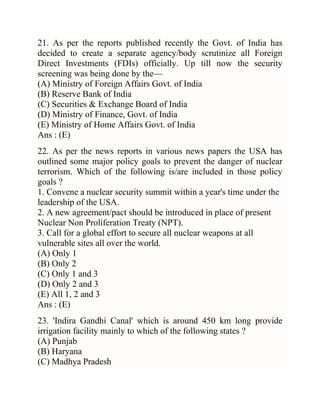 21. As per the reports published recently the Govt. of India has
decided to create a separate agency/body scrutinize all Foreign
Direct Investments (FDIs) officially. Up till now the security
screening was being done by the—
(A) Ministry of Foreign Affairs Govt. of India
(B) Reserve Bank of India
(C) Securities & Exchange Board of India
(D) Ministry of Finance, Govt. of India
(E) Ministry of Home Affairs Govt. of India
Ans : (E)
22. As per the news reports in various news papers the USA has
outlined some major policy goals to prevent the danger of nuclear
terrorism. Which of the following is/are included in those policy
goals ?
1. Convene a nuclear security summit within a year's time under the
leadership of the USA.
2. A new agreement/pact should be introduced in place of present
Nuclear Non Proliferation Treaty (NPT).
3. Call for a global effort to secure all nuclear weapons at all
vulnerable sites all over the world.
(A) Only 1
(B) Only 2
(C) Only 1 and 3
(D) Only 2 and 3
(E) All 1, 2 and 3
Ans : (E)
23. 'Indira Gandhi Canal' which is around 450 km long provide
irrigation facility mainly to which of the following states ?
(A) Punjab
(B) Haryana
(C) Madhya Pradesh

 