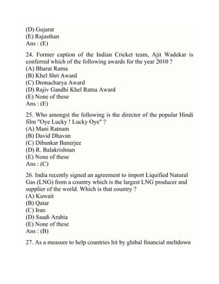 (D) Gujarat
(E) Rajasthan
Ans : (E)
24. Former caption of the Indian Cricket team, Ajit Wadekar is
conferred which of the following awards for the year 2010 ?
(A) Bharat Ratna
(B) Khel Shri Award
(C) Dronacharya Award
(D) Rajiv Gandhi Khel Ratna Award
(E) None of these
Ans : (E)
25. Who amongst the following is the director of the popular Hindi
film "Oye Lucky ! Lucky Oye" ?
(A) Mani Ratnam
(B) David Dhavan
(C) Dibankar Banerjee
(D) R. Balakrishnan
(E) None of these
Ans : (C)
26. India recently signed an agreement to import Liquified Natural
Gas (LNG) from a country which is the largest LNG producer and
supplier of the world. Which is that country ?
(A) Kuwait
(B) Qatar
(C) Iran
(D) Saudi Arabia
(E) None of these
Ans : (B)
27. As a measure to help countries hit by global financial meltdown

 