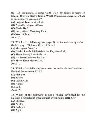 the RBI has purchased notes worth US $ 10 billion in terms of
Special Drawing Rights from a World Organisation/agency. Which
is this agency/organization ?
(A) Federal Reserve of U.S.A.
(B) Asian Development Bank
(C) World Bank
(D) International Monetary Fund
(E) None of these
Ans : (D)
28. Which of the following is not a public sector undertaking under
the Ministry of Defence, Govt. of India ?
(A) Mazagaon Dock Ltd.
(B) Garden Reach Shipbuilders and Engineers Ltd.
(C) Bharat Heavy Electricals Ltd.
(D) Hindustan Aeronautics Ltd.
(E) Bharat Earth Movers Ltd.
Ans : (C)
29. Which of the following states won the senior National Women's
Football Tournament 2010 ?
(A) Manipur
(B) Assam
(C) Tamil Nadu
(D) Kerala
(E) Delhi
Ans : (A)
30. Which of the following is not a missile developed by the
Defence Research and Development Organisation (DRDO) ?
(A) Shaurya
(B) Pinaka
(C) Brahmos
(D) Agni

 