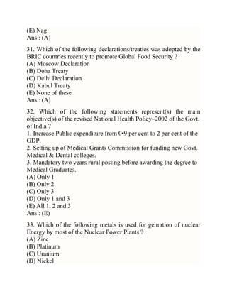 (E) Nag
Ans : (A)
31. Which of the following declarations/treaties was adopted by the
BRIC countries recently to promote Global Food Security ?
(A) Moscow Declaration
(B) Doha Treaty
(C) Delhi Declaration
(D) Kabul Treaty
(E) None of these
Ans : (A)
32. Which of the following statements represent(s) the main
objective(s) of the revised National Health Policy–2002 of the Govt.
of India ?
1. Increase Public expenditure from 0•9 per cent to 2 per cent of the
GDP.
2. Setting up of Medical Grants Commission for funding new Govt.
Medical & Dental colleges.
3. Mandatory two years rural posting before awarding the degree to
Medical Graduates.
(A) Only 1
(B) Only 2
(C) Only 3
(D) Only 1 and 3
(E) All 1, 2 and 3
Ans : (E)
33. Which of the following metals is used for genration of nuclear
Energy by most of the Nuclear Power Plants ?
(A) Zinc
(B) Platinum
(C) Uranium
(D) Nickel

 